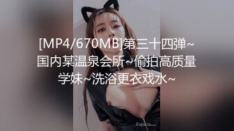 [MP4/670MB]第三十四弹~国内某温泉会所~偷拍高质量学妹~洗浴更衣戏水~