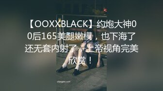 【OOXXBLACK】约炮大神00后165美腿嫩模，也下海了还无套内射了，上帝视角完美欣赏！