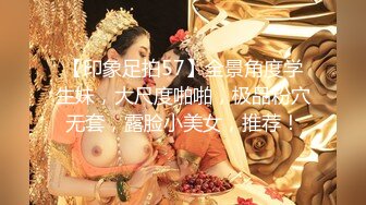 【印象足拍57】全景角度学生妹，大尺度啪啪，极品粉穴无套，露脸小美女，推荐！