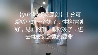 【yukiko探花原创】十分可爱娇小的一个妹子，性格特别好，见面的第一眼就硬了，进去就感觉到紧的要命