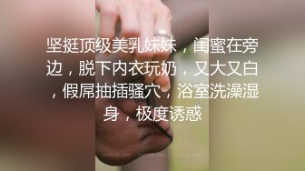 坚挺顶级美乳妹妹，闺蜜在旁边，脱下内衣玩奶，又大又白，假屌抽插骚穴，浴室洗澡湿身，极度诱惑