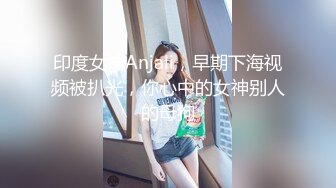 印度女神Anjali，早期下海视频被扒光，你心中的女神别人的母狗