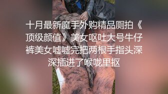 十月最新魔手外购精品厕拍《顶级颜值》美女呕吐大号牛仔裤美女嘘嘘完把两根手指头深深插进了喉咙里抠