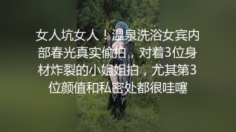 女人坑女人！温泉洗浴女宾内部春光真实偸拍，对着3位身材炸裂的小姐姐拍，尤其第3位颜值和私密处都很哇噻