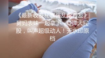 《最新收费秘超强乱伦首发》舅妈表妹一起拿下，Q弹大屁股，叫声超级动人！无水印原档