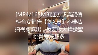 [MP4/165MB]江苏超高颜值柜台女销售【刘X夏】不雅私拍视图流出，反差极大蜂腰蜜桃臀爱液超多