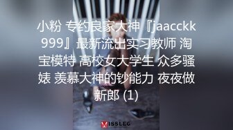 小粉 专约良家大神『jaacckk999』最新流出实习教师 淘宝模特 高校女大学生 众多骚婊 羡慕大神的钞能力 夜夜做新郎 (1)