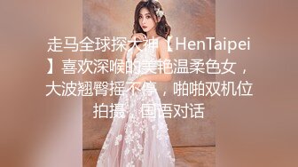 走马全球探大神【HenTaipei】喜欢深喉的美艳温柔色女，大波翘臀摇不停，啪啪双机位拍摄，国语对话