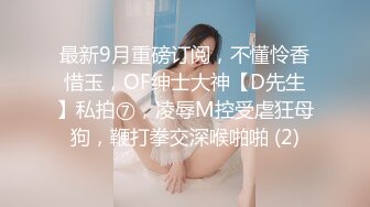 最新9月重磅订阅，不懂怜香惜玉，OF绅士大神【D先生】私拍⑦，凌辱M控受虐狂母狗，鞭打拳交深喉啪啪 (2)