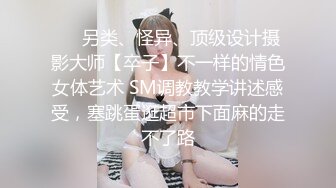 ❤️另类、怪异、顶级设计摄影大师【卒子】不一样的情色女体艺术 SM调教教学讲述感受，塞跳蛋逛超市下面麻的走不了路