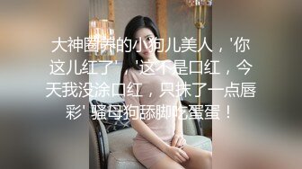 大神圈养的小狗儿美人，'你这儿红了'，'这不是口红，今天我没涂口红，只抹了一点唇彩' 骚母狗舔脚吃蛋蛋！