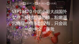 STP13470 中国小哥大战国外女神，身材超级的棒，粉嫩逼穴特写一根毛也没有，只会说一句中文“操我