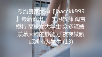 专约良家大神『jaacckk999』最新流出❤️实习教师 淘宝模特 高校女大学生 众多骚婊 羡慕大神的钞能力 夜夜做新郎湖南大学生 (13)