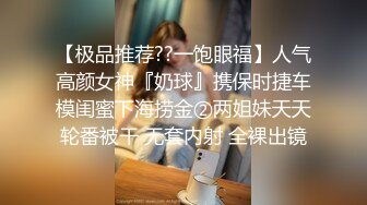 【极品推荐??一饱眼福】人气高颜女神『奶球』携保时捷车模闺蜜下海捞金②两姐妹天天轮番被干 无套内射 全裸出镜