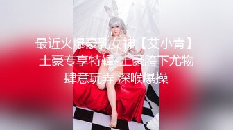 最近火爆豪乳女神【艾小青】土豪专享特辑-土豪胯下尤物肆意玩弄 深喉爆操