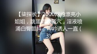 【柒探长】2000网约漂亮小姐姐，跳蛋调教骚穴，淫液喷涌白臀颤抖，呻吟诱人一直 (3)