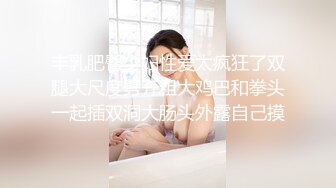 丰乳肥臀少妇性爱太疯狂了双腿大尺度劈开粗大鸡巴和拳头一起插双洞大肠头外露自己摸