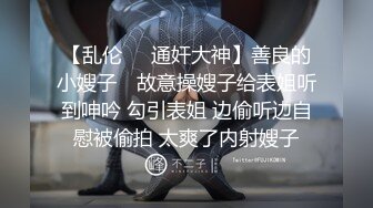 【乱伦❤️通奸大神】善良的小嫂子✿ 故意操嫂子给表姐听到呻吟 勾引表姐 边偷听边自慰被偷拍 太爽了内射嫂子