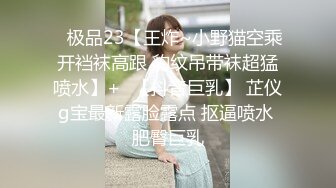 ✿极品23【王炸~小野猫空乘开裆袜高跟 豹纹吊带袜超猛喷水】+✿【抖音巨乳】 芷仪g宝最新露脸露点 抠逼喷水 肥臀巨乳