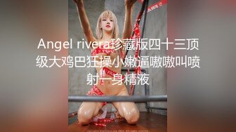 Angel rivera珍藏版四十三顶级大鸡巴狂操小嫩逼嗷嗷叫喷射一身精液