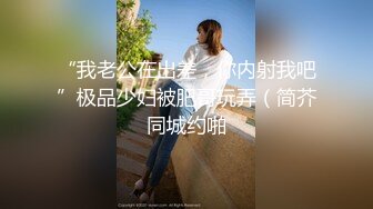 “我老公在出差，你内射我吧”极品少妇被肥哥玩弄（简芥同城约啪