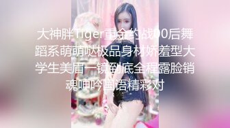 大神胖Tiger重金约战00后舞蹈系萌萌哒极品身材娇羞型大学生美眉一镜到底全程露脸销魂呻吟国语精彩对