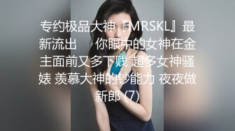 专约极品大神『MRSKL』最新流出❤️你眼中的女神在金主面前又多下贱 超多女神骚婊 羡慕大神的钞能力 夜夜做新郎 (7)