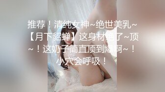 推荐！清纯女神~绝世美乳~【月下貂蝉】这身材绝了~顶~！这奶子简直顶到爆啊~！小穴会呼吸！