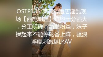 OSTP135 某高端酒店淫乱现场【西施姐姐】阵容十分强大，分工明确，约啪粉丝，妹子操起来不能停轮番上阵，骚浪淫靡刺激堪比AV