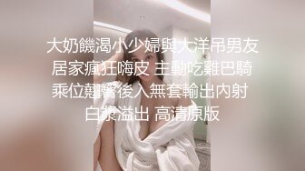 大奶饑渴小少婦與大洋吊男友居家瘋狂嗨皮 主動吃雞巴騎乘位翹臀後入無套輸出內射 白漿溢出 高清原版