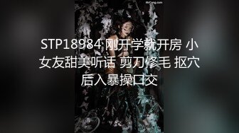 STP18984 刚开学就开房 小女友甜美听话 剪刀修毛 抠穴后入暴操口交