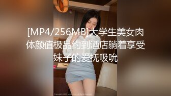 [MP4/256MB]大学生美女肉体颜值极品约到酒店躺着享受妹子的爱抚吸吮