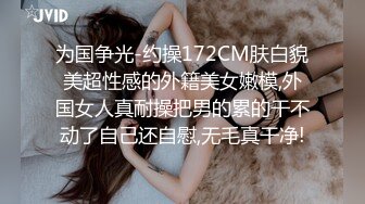 为国争光-约操172CM肤白貌美超性感的外籍美女嫩模,外国女人真耐操把男的累的干不动了自己还自慰,无毛真干净!