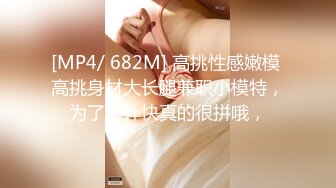 [MP4/ 682M] 高挑性感嫩模 高挑身材大长腿兼职小模特，为了赚外快真的很拼哦，