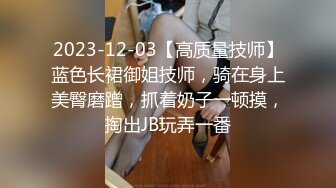 2023-12-03【高质量技师】蓝色长裙御姐技师，骑在身上美臀磨蹭，抓着奶子一顿摸，掏出JB玩弄一番