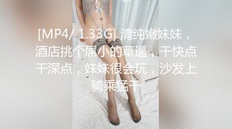 [MP4/ 1.33G] 清纯嫩妹妹，酒店挑个屌小的草逼，干快点干深点，妹妹很会玩，沙发上骑乘猛干