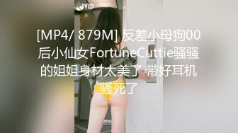 [MP4/ 879M] 反差小母狗00后小仙女FortuneCuttie骚骚的姐姐身材太美了 带好耳机骚死了