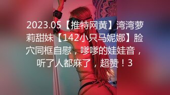 2023.05【推特网黄】湾湾萝莉甜妹【142小只马妮娜】脸穴同框自慰，嗲嗲的娃娃音，听了人都麻了，超赞！3