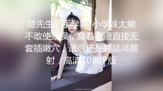 缌先生下手学妹-小学妹太嫩不敢使劲操，穿着衣服直接无套插嫩穴，最后还是跪舔J8颜射，高清1080P版