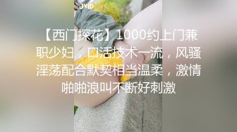 【西门探花】1000约上门兼职少妇，口活技术一流，风骚淫荡配合默契相当温柔，激情啪啪浪叫不断好刺激