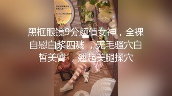 黑框眼镜9分颜值女神，全裸自慰白浆四溅 ，无毛骚穴白皙美臀 ，翘起美腿揉穴