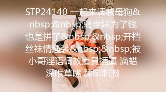 STP24140 一起来调教母狗&nbsp;&nbsp;骚学妹为了钱也是拼了&nbsp;&nbsp;开档丝袜情趣装&nbsp;&nbsp;被小哥淫语调教道具插逼 滴蜡深喉草嘴 舔脚刺激