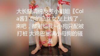 大长腿清纯反差小姐姐〖Cola酱〗你的白丝女友上线了，来吧，都射给我~小狗只配被打桩 大鸡巴塞满小母狗的骚逼