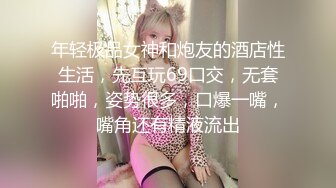 年轻极品女神和炮友的酒店性生活，先互玩69口交，无套啪啪，姿势很多，口爆一嘴，嘴角还有精液流出