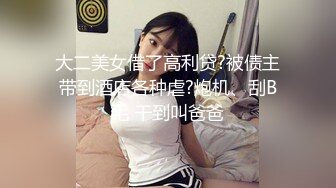 大二美女借了高利贷?被债主带到酒店各种虐?炮机、刮B毛 干到叫爸爸