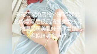 探花阿柒酒店约外围3000元 约炮零零后极品清纯美女校花，细腰圆润美乳妹子瞅着眼熟貌似给老金草过