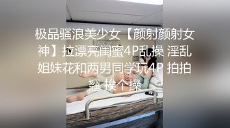 极品骚浪美少女【颜射颜射女神】拉漂亮闺蜜4P乱操 淫乱姐妹花和两男同学玩4P 拍拍翘 挨个操