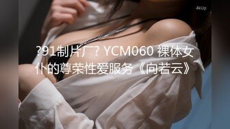 ?91制片厂? YCM060 裸体女仆的尊荣性爱服务《向若云》