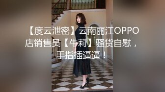 【度云泄密】云南丽江OPPO店销售员【牛莉】骚货自慰，手指插逼逼！