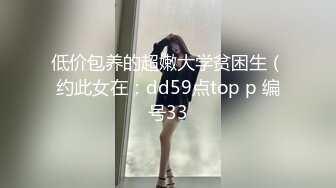 低价包养的超嫩大学贫困生（约此女在：dd59点top p 编号33